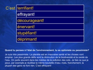 Quand tu penses à l’état de l’environnement, tu es optimiste ou pessimiste? Je suis très pessimiste. La planète est en mauvaise santé et les choses vont empirer. Les plus grands défis sont la diminution de la biodiversité et la rareté de l’eau. On parle souvent dans les médias de la pollution des sols. Je fais ce que je peux, par exemple je réutilise la même bouteille d’eau; mais, franchement, la plupart des gens ne font rien. C’est effrayant! C’est terrifiant! effrayant! décourageant! énervant! stupéfiant! déprimant! 
