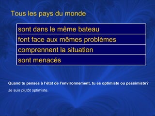 Quand tu penses à l’état de l’environnement, tu es optimiste ou pessimiste? Je suis plutôt optimiste.  Tous les pays du monde sont dans le même bateau font face aux mêmes problèmes comprennent la situation sont menacés 