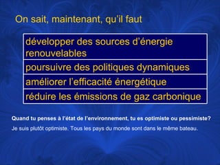 Quand tu penses à l’état de l’environnement, tu es optimiste ou pessimiste? Je suis plutôt optimiste. Tous les pays du monde sont dans le même bateau.  On sait, maintenant, qu’il faut développer des sources d’énergie renouvelables poursuivre des politiques dynamiques améliorer l’efficacité énergétique réduire les émissions de gaz carbonique 
