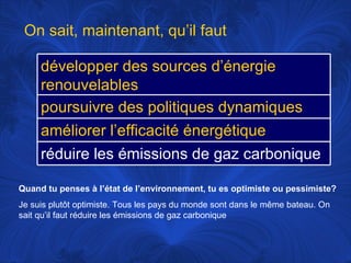 Quand tu penses à l’état de l’environnement, tu es optimiste ou pessimiste? Je suis plutôt optimiste. Tous les pays du monde sont dans le même bateau. On sait qu’il faut réduire les émissions de gaz carbonique On sait, maintenant, qu’il faut développer des sources d’énergie renouvelables poursuivre des politiques dynamiques améliorer l’efficacité énergétique réduire les émissions de gaz carbonique 