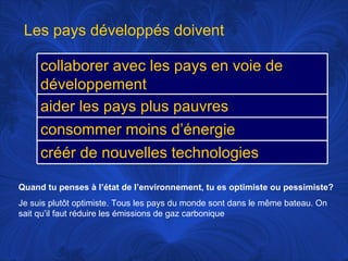 Quand tu penses à l’état de l’environnement, tu es optimiste ou pessimiste? Je suis plutôt optimiste. Tous les pays du monde sont dans le même bateau. On sait qu’il faut réduire les émissions de gaz carbonique Les pays développés doivent collaborer avec les pays en voie de développement aider les pays plus pauvres consommer moins d’énergie créér de nouvelles technologies 