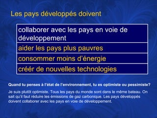 Quand tu penses à l’état de l’environnement, tu es optimiste ou pessimiste? Je suis plutôt optimiste. Tous les pays du monde sont dans le même bateau. On sait qu’il faut réduire les émissions de gaz carbonique. Les pays développés doivent  collaborer avec les pays en voie de développement.  Les pays développés doivent collaborer avec les pays en voie de développement aider les pays plus pauvres consommer moins d’énergie créér de nouvelles technologies 