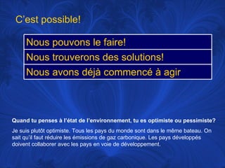 Quand tu penses à l’état de l’environnement, tu es optimiste ou pessimiste? Je suis plutôt optimiste. Tous les pays du monde sont dans le même bateau. On sait qu’il faut réduire les émissions de gaz carbonique. Les pays développés doivent  collaborer avec les pays en voie de développement.  C’est possible! Nous pouvons le faire! Nous trouverons des solutions! Nous avons déjà commencé à agir 