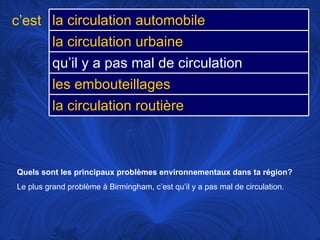 Quels sont les principaux problèmes environnementaux dans ta région?   Le plus grand problème à Birmingham, c’est qu’il y a pas mal de circulation.  c’est la circulation automobile la circulation urbaine qu’il y a pas mal de circulation les embouteillages la circulation routière 