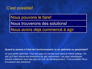 Quand tu penses à l’état de l’environnement, tu es optimiste ou pessimiste? Je suis plutôt optimiste. Tous les pays du monde sont dans le même bateau. On sait qu’il faut réduire les émissions de gaz carbonique. Les pays développés doivent  collaborer avec les pays en voie de développement. C’est possible! Nous trouverons des solutions! C’est possible! Nous pouvons le faire! Nous trouverons des solutions! Nous avons déjà commencé à agir 