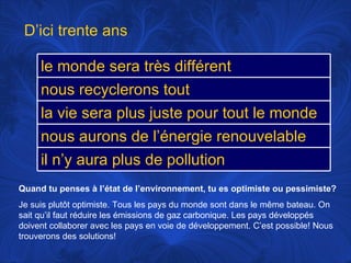 Quand tu penses à l’état de l’environnement, tu es optimiste ou pessimiste? Je suis plutôt optimiste. Tous les pays du monde sont dans le même bateau. On sait qu’il faut réduire les émissions de gaz carbonique. Les pays développés doivent  collaborer avec les pays en voie de développement. C’est possible! Nous trouverons des solutions! D’ici trente ans le monde sera très différent nous recyclerons tout la vie sera plus juste pour tout le monde nous aurons de l’énergie renouvelable il n’y aura plus de pollution 