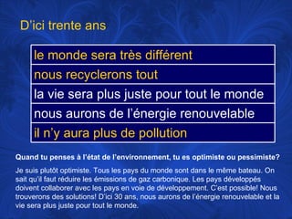 Quand tu penses à l’état de l’environnement, tu es optimiste ou pessimiste? Je suis plutôt optimiste. Tous les pays du monde sont dans le même bateau. On sait qu’il faut réduire les émissions de gaz carbonique. Les pays développés doivent  collaborer avec les pays en voie de développement. C’est possible! Nous trouverons des solutions! D’ici 30 ans, nous aurons de l’énergie renouvelable et la vie sera plus juste pour tout le monde.  D’ici trente ans le monde sera très différent nous recyclerons tout la vie sera plus juste pour tout le monde nous aurons de l’énergie renouvelable il n’y aura plus de pollution 