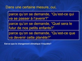 Est-ce que le changement climatique t’inquiète? Dans une certaine mesure, oui,  parce qu’on se demande, “Qu’est-ce qui va se passer à l’avenir?” parce qu’on se demande, “Quel sera le futur de nos petits enfants?” parce qu’on se demande, “Qu’est-ce que va devenir cette planète?” 
