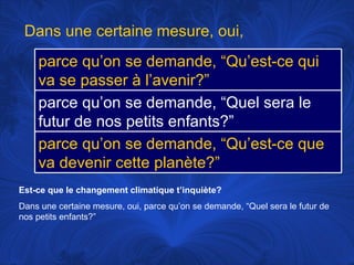 Est-ce que le changement climatique t’inquiète? Dans une certaine mesure, oui, parce qu’on se demande, “Quel sera le futur de nos petits enfants?” Dans une certaine mesure, oui,  parce qu’on se demande, “Qu’est-ce qui va se passer à l’avenir?” parce qu’on se demande, “Quel sera le futur de nos petits enfants?” parce qu’on se demande, “Qu’est-ce que va devenir cette planète?” 