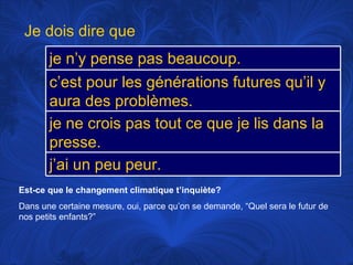 Est-ce que le changement climatique t’inquiète? Dans une certaine mesure, oui, parce qu’on se demande, “Quel sera le futur de nos petits enfants?” Je dois dire que je n’y pense pas beaucoup.  c’est pour les générations futures qu’il y aura des problèmes. je ne crois pas tout ce que je lis dans la presse. j’ai un peu peur. 