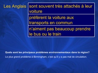 Quels sont les principaux problèmes environnementaux dans ta région?   Le plus grand problème à Birmingham, c’est qu’il y a pas mal de circulation.  Les Anglais sont souvent très attachés à leur voiture préfèrent la voiture aux transports en commun n’aiment pas beaucoup prendre le bus ou le train 