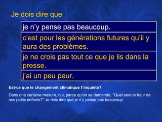 Est-ce que le changement climatique t’inquiète? Dans une certaine mesure, oui, parce qu’on se demande, “Quel sera le futur de nos petits enfants?” Je dois dire que je n’y pense pas beaucoup.  Je dois dire que je n’y pense pas beaucoup.  c’est pour les générations futures qu’il y aura des problèmes. je ne crois pas tout ce que je lis dans la presse. j’ai un peu peur. 