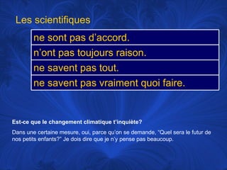 Est-ce que le changement climatique t’inquiète? Dans une certaine mesure, oui, parce qu’on se demande, “Quel sera le futur de nos petits enfants?” Je dois dire que je n’y pense pas beaucoup.  Les scientifiques ne sont pas d’accord.  n’ont pas toujours raison.  ne savent pas tout.  ne savent pas vraiment quoi faire.  