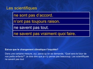 Est-ce que le changement climatique t’inquiète? Dans une certaine mesure, oui, parce qu’on se demande, “Quel sera le futur de nos petits enfants?” Je dois dire que je n’y pense pas beaucoup. Les scientifiques ne savent pas tout Les scientifiques ne sont pas d’accord.  n’ont pas toujours raison.  ne savent pas tout.  ne savent pas vraiment quoi faire.  