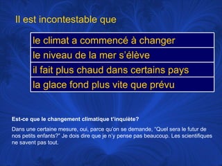 Est-ce que le changement climatique t’inquiète? Dans une certaine mesure, oui, parce qu’on se demande, “Quel sera le futur de nos petits enfants?” Je dois dire que je n’y pense pas beaucoup. Les scientifiques ne savent pas tout.  Il est incontestable que le climat a commencé à changer le niveau de la mer s’élève il fait plus chaud dans certains pays la glace fond plus vite que prévu 