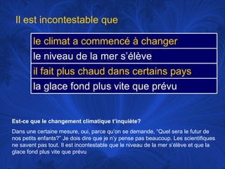 Est-ce que le changement climatique t’inquiète? Dans une certaine mesure, oui, parce qu’on se demande, “Quel sera le futur de nos petits enfants?” Je dois dire que je n’y pense pas beaucoup. Les scientifiques ne savent pas tout. Il est incontestable que le niveau de la mer s’élève et que la glace fond plus vite que prévu Il est incontestable que le climat a commencé à changer le niveau de la mer s’élève il fait plus chaud dans certains pays la glace fond plus vite que prévu 