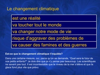 Est-ce que le changement climatique t’inquiète? Dans une certaine mesure, oui, parce qu’on se demande, “Quel sera le futur de nos petits enfants?” Je dois dire que je n’y pense pas beaucoup. Les scientifiques ne savent pas tout. Il est incontestable que le niveau de la mer s’élève et que la glace fond plus vite que prévu Le changement climatique est une réalité va toucher tout le monde va changer notre mode de vie risque d’aggraver des problèmes de santé va causer des famines et des guerres 