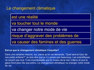 Est-ce que le changement climatique t’inquiète? Dans une certaine mesure, oui, parce qu’on se demande, “Quel sera le futur de nos petits enfants?” Je dois dire que je n’y pense pas beaucoup. Les scientifiques ne savent pas tout. Il est incontestable que le niveau de la mer s’élève et que la glace fond plus vite que prévu. Le changement climatique va changer notre mode de vie. Le changement climatique est une réalité va toucher tout le monde va changer notre mode de vie risque d’aggraver des problèmes de santé va causer des famines et des guerres 