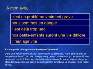 Est-ce que le changement climatique t’inquiète? Dans une certaine mesure, oui, parce qu’on se demande, “Quel sera le futur de nos petits enfants?” Je dois dire que je n’y pense pas beaucoup. Les scientifiques ne savent pas tout. Il est incontestable que le niveau de la mer s’élève et que la glace fond plus vite que prévu. Le changement climatique va changer notre mode de vie. A mon avis,  c’est un problème vraiment grave nous sommes en danger il est déjà trop tard nos petits-enfants auront une vie difficile il faut agir vite 