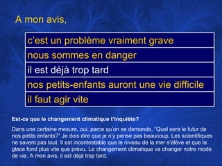Est-ce que le changement climatique t’inquiète? Dans une certaine mesure, oui, parce qu’on se demande, “Quel sera le futur de nos petits enfants?” Je dois dire que je n’y pense pas beaucoup. Les scientifiques ne savent pas tout. Il est incontestable que le niveau de la mer s’élève et que la glace fond plus vite que prévu. Le changement climatique va changer notre mode de vie. A mon avis, il est déjà trop tard.  A mon avis,  c’est un problème vraiment grave nous sommes en danger il est déjà trop tard nos petits-enfants auront une vie difficile il faut agir vite 