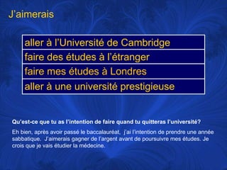 J’aimeraisQu’est-ce que tu as l’intention de faire quand tu quitteras l’université?Eh bien, après avoir passé le baccalauréat,  j’ai l’intention de prendre une année sabbatique.  J’aimerais gagner de l’argent avant de poursuivre mes études. Je crois que je vais étudier la médecine.
