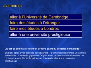 J’aimeraisQu’est-ce que tu as l’intention de faire quand tu quitteras l’université?Eh bien, après avoir passé le baccalauréat,  j’ai l’intention de prendre une année sabbatique.  J’aimerais gagner de l’argent avant de poursuivre mes études. Je crois que je vais étudier la médecine. J’aimerais aller à une université prestigieuse