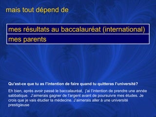 mais tout dépend deQu’est-ce que tu as l’intention de faire quand tu quitteras l’université?Eh bien, après avoir passé le baccalauréat,  j’ai l’intention de prendre une année sabbatique.  J’aimerais gagner de l’argent avant de poursuivre mes études. Je crois que je vais étudier la médecine. J’aimerais aller à une université prestigieuse