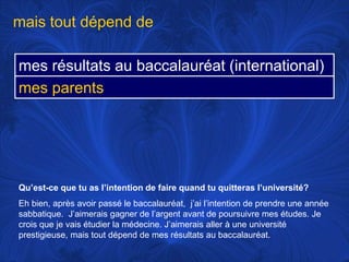 mais tout dépend deQu’est-ce que tu as l’intention de faire quand tu quitteras l’université?Eh bien, après avoir passé le baccalauréat,  j’ai l’intention de prendre une année sabbatique.  J’aimerais gagner de l’argent avant de poursuivre mes études. Je crois que je vais étudier la médecine. J’aimerais aller à une université prestigieuse, mais tout dépend de mes résultats au baccalauréat.