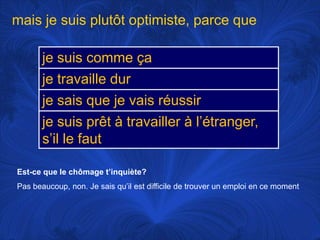 mais je suisplutôtoptimiste, parce queEst-ce que le chômaget’inquiète?Pas beaucoup, non. Je saisqu’ilestdifficile de trouver un emploi en ce moment