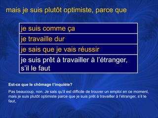 mais je suisplutôtoptimiste, parce queEst-ce que le chômaget’inquiète?Pas beaucoup, non. Je saisqu’ilestdifficile de trouver un emploi en ce moment, mais je suisplutôtoptimiste parce que je suisprêt à travailler à l’étranger, s’il le faut, 