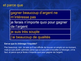 et parce queEst-ce que le chômaget’inquiète?Pas beaucoup, non. Je saisqu’ilestdifficile de trouver un emploi en ce moment, mais je suisplutôtoptimiste parce que je suisprêt à travailler à l’étranger, s’il le faut, et parce que je feraisn’importequoipourgagner de l’argent. 