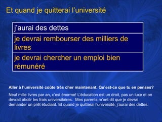Et quand je quitterail’universitéAller à l’universitécoûte très chermaintenant. Qu’est-ce que tu en penses?Neufmillelivres par an, c’esténorme! L’éducationest un droit, pas un luxe et ondevrait abolir les fraisuniversitaires.  Mes parentsm’ontdit que je devraidemander un prêtétudiant. Et quand je quitterail’université, j’aurai des dettes. 