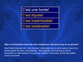 Aller à l’universitécoûte très chermaintenant. Qu’est-ce que tu en penses?Neufmillelivres par an, c’esténorme! L’éducationest un droit, pas un luxe et ondevrait abolir les fraisuniversitaires.  Mes parentsm’ontdit que je devraidemander un prêtétudiant. Et quand je quitterail’université, j’aurai des dettes. C’est une honte! 