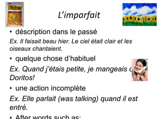 L’imparfait
• déscription dans le passé
Ex. Il faisait beau hier. Le ciel était clair et les
oiseaux chantaient.
• quelque chose d’habituel
Ex. Quand j’étais petite, je mangeais des
Doritos!
• une action incomplète
Ex. Elle parlait (was talking) quand il est
entré.