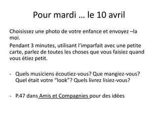 Pour mardi … le 10 avril
Choisissez une photo de votre enfance et envoyez –la
moi.
Pendant 3 minutes, utilisant l’imparfait avec une petite
carte, parlez de toutes les choses que vous faisiez quand
vous étiez petit.
- Quels musiciens écoutiez-vous? Que mangiez-vous?
Quel était votre “look”? Quels livrez lisiez-vous?
- P.47 dans Amis et Compagnies pour des idées