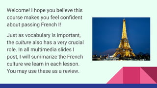Welcome! I hope you believe this
course makes you feel confident
about passing French I!
Just as vocabulary is important,
the culture also has a very crucial
role. In all multimedia slides I
post, I will summarize the French
culture we learn in each lesson.
You may use these as a review.
 