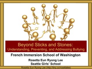 Beyond Sticks and Stones:
Understanding, Preventing, and Addressing Bullying
  French Immersion School of Washington
               Rosetta Eun Ryong Lee
                Seattle Girls’ School
        Rosetta Eun Ryong Lee (http://tiny.cc/rosettalee)
 