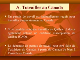 A. Travailler au Canada
   Un permis de travail est habituellement requis pour
    travailler temporairement au Canada.

   Si le candidat souhaite travailler au Québec, il devra
    également obtenir un certificat d’acceptation du
    Québec (CAQ).

   La demande de permis de travail peut être faite de
    l’extérieur du Canada, à partir du Canada ou bien à
    l’arrivée au Canada.
 