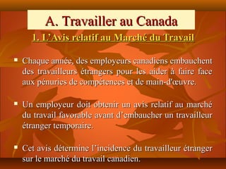 A. Travailler au Canada
      1. L’Avis relatif au Marché du Travail

   Chaque année, des employeurs canadiens embauchent
    des travailleurs étrangers pour les aider à faire face
    aux pénuries de compétences et de main-d'œuvre.

   Un employeur doit obtenir un avis relatif au marché
    du travail favorable avant d’embaucher un travailleur
    étranger temporaire.

   Cet avis détermine l’incidence du travailleur étranger
    sur le marché du travail canadien.
 