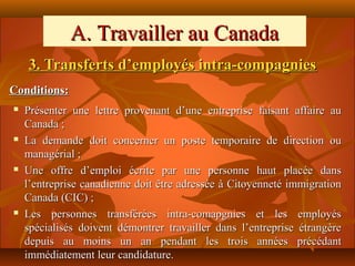A. Travailler au Canada
    3. Transferts d’employés intra-compagnies
Conditions:
   Présenter une lettre provenant d’une entreprise faisant affaire au
    Canada ;
   La demande doit concerner un poste temporaire de direction ou
    managérial ;
   Une offre d’emploi écrite par une personne haut placée dans
    l’entreprise canadienne doit être adressée à Citoyenneté immigration
    Canada (CIC) ;
   Les personnes transférées intra-comapgnies et les employés
    spécialisés doivent démontrer travailler dans l’entreprise étrangère
    depuis au moins un an pendant les trois années précédant
    immédiatement leur candidature.
 