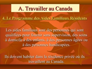 A. Travailler au Canada
4. Le Programme des Aides Familiaux Résidents

 Les aides familiaux sont des personnes qui sont
 qualifiées pour fournir sans supervision, des soins
 à domicile à des enfants, à des personnes âgées ou
            à des personnes handicapées.

 Ils doivent habiter dans la résidence privée où ils
                travaillent au Canada.
 