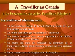 A. Travailler au Canada
4. Le Programme des Aides Familiaux Résidents
Les conditions d’admission sont :
     Un Avis relatif au Marché du Travail (AMT) favorable de la part
      d’un employeur au Canada ;
     Un contrat écrit signé par le candidat et l’employeur ;
     Des études terminées avec succès équivalant à un diplôme
      d’études secondaires au Canada ;
     Au moins six mois de formation ou minimum un an
      d’expérience à temps plein rémunéré au cours des trois dernières
      années ;
     Bonne connaissance de l’anglais et/ou du français ;
 