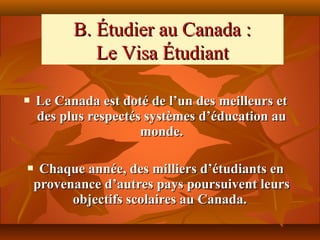 B. Étudier au Canada :
             Le Visa Étudiant

   Le Canada est doté de l’un des meilleurs et
    des plus respectés systèmes d’éducation au
                      monde.

    Chaque année, des milliers d’étudiants en
    provenance d’autres pays poursuivent leurs
          objectifs scolaires au Canada.
 