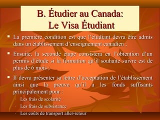B. Étudier au Canada:
                   Le Visa Étudiant
   La première condition est que l’étudiant devra être admis
    dans un établissement d’enseignement canadien ;
   Ensuite, la seconde étape consistera en l’obtention d’un
    permis d’étude si la formation qu’il souhaite suivre est de
    plus de 6 mois ;
   Il devra présenter sa lettre d’acceptation de l’établissement
    ainsi que la preuve qu’il a les fonds suffisants
    principalement pour :
    -   Les frais de scolarité
    -   Les frais de subsistance
    -   Les coûts de transport aller-retour
 