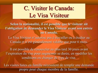 C. Visiter le Canada:
                Le Visa Visiteur
    Selon la nationalité, il est possible que le visiteur ait
 l’obligation de demander le Visa Visiteur avant son entrée
                          au Canada.
   Le Visa Visiteur n’autorise pas à travailler ou à étudier au
    Canada et n’est généralement valable que pour 6 mois.

    Il est possible de renouveler au plus tard 30 jours avant
 l’expiration du visa pour augmenter sa durée, en modifier les
             conditions ou changer de type de visa.

Les visites faites en famille nécessitent de remplir une demande
           propre pour chaque membre de la famille.
 