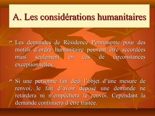 A. Les considérations humanitaires

Les demandes de Résidence Permanente pour des
motifs d’ordre humanitaire peuvent être accordées
mais seulement en cas de circonstances
exceptionnelles.

Si une personne fait déjà l’objet d’une mesure   de
renvoi, le fait d’avoir déposé une demande       ne
retardera ni n’empêchera le renvoi. Cependant    la
demande continuera d’être traitée.
 