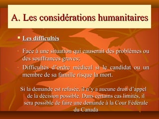 A. Les considérations humanitaires
    Les difficultés
 -   Face à une situation qui causerait des problèmes ou
     des souffrances graves;
 -   Difficultés d’ordre médical si le candidat ou un
     membre de sa famille risque la mort.

     Si la demande est refusée, il n’y a aucune droit d’appel
        de la décision possible. Dans certains cas limités, il
      sera possible de faire une demande à la Cour Fédérale
                             du Canada
 