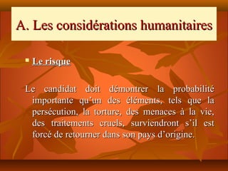 A. Les considérations humanitaires

    Le risque

 Le candidat doit démontrer la probabilité
  importante qu’un des éléments, tels que la
  persécution, la torture, des menaces à la vie,
  des traitements cruels, surviendront s’il est
  forcé de retourner dans son pays d’origine.
 
