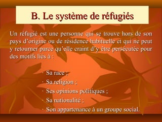 B. Le système de réfugiés
Un réfugié est une personne qui se trouve hors de son
pays d’origine ou de résidence habituelle et qui ne peut
y retourner parce qu’elle craint d’y être persécutée pour
des motifs liés à :

            -   Sa race ;
            -   Sa religion ;
            -   Ses opinions politiques ;
            -   Sa nationalité ;
            -   Son appartenance à un groupe social.
 