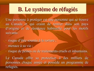 B. Le système de réfugiés
Une personne à protéger est une personne qui se trouve
au Canada et qui craint de rentrer dans son pays
d’origine et de résidence habituelle pour les motifs
suivants :
-   risque d’être soumis à la torture ;
-   menace à sa vie ;
-   risque de peines ou de traitements cruels et inhumains.
Le Canada offre sa protection à des milliers de
personnes chaque année et possède un programme de
refugiés.
 
